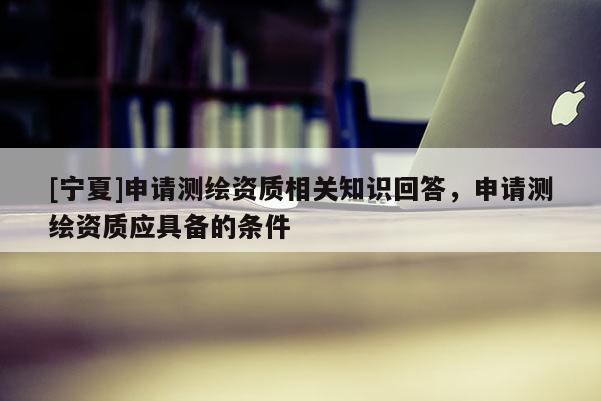 [寧夏]申請(qǐng)測(cè)繪資質(zhì)相關(guān)知識(shí)回答，申請(qǐng)測(cè)繪資質(zhì)應(yīng)具備的條件