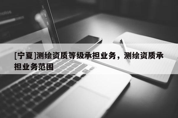 [寧夏]測繪資質(zhì)等級承擔(dān)業(yè)務(wù)，測繪資質(zhì)承擔(dān)業(yè)務(wù)范圍
