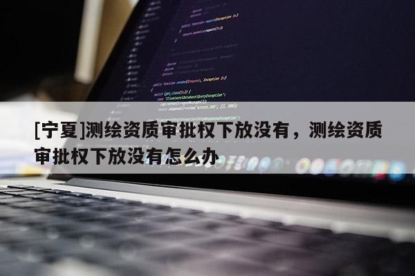 [寧夏]測繪資質審批權下放沒有，測繪資質審批權下放沒有怎么辦