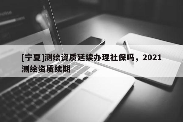 [寧夏]測(cè)繪資質(zhì)延續(xù)辦理社保嗎，2021測(cè)繪資質(zhì)續(xù)期