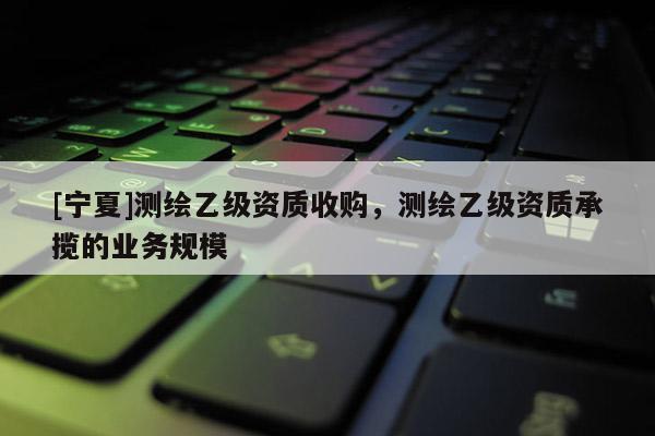 [寧夏]測(cè)繪乙級(jí)資質(zhì)收購，測(cè)繪乙級(jí)資質(zhì)承攬的業(yè)務(wù)規(guī)模