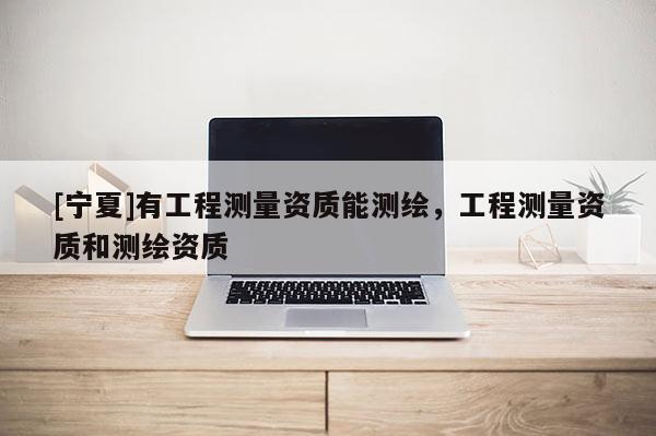 [寧夏]有工程測量資質能測繪，工程測量資質和測繪資質