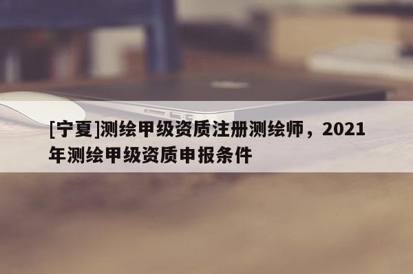 [寧夏]測(cè)繪甲級(jí)資質(zhì)注冊(cè)測(cè)繪師，2021年測(cè)繪甲級(jí)資質(zhì)申報(bào)條件