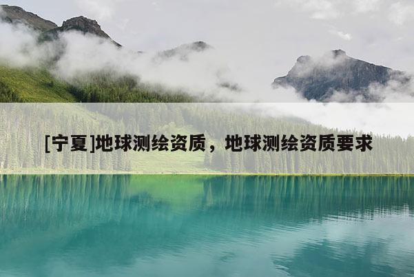 [寧夏]地球測繪資質(zhì)，地球測繪資質(zhì)要求