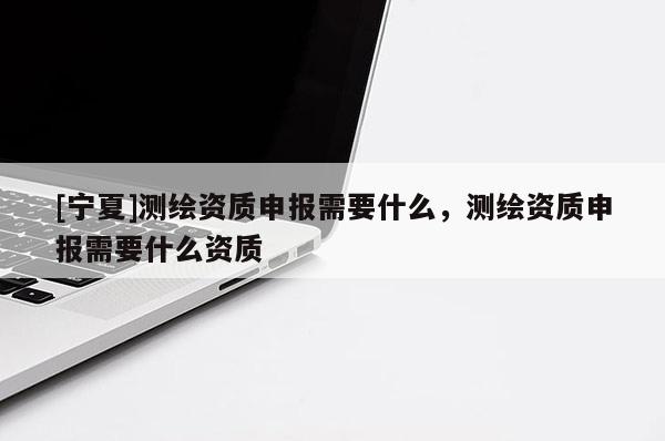 [寧夏]測繪資質(zhì)申報需要什么，測繪資質(zhì)申報需要什么資質(zhì)