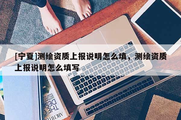 [寧夏]測繪資質(zhì)上報說明怎么填，測繪資質(zhì)上報說明怎么填寫