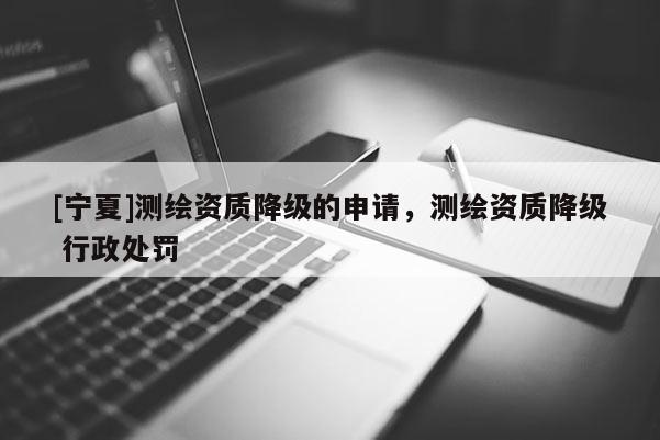 [寧夏]測繪資質(zhì)降級的申請，測繪資質(zhì)降級 行政處罰