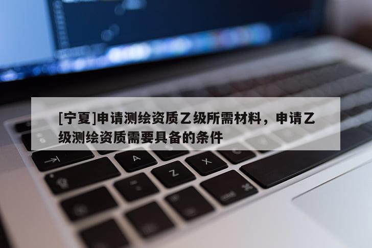 [寧夏]申請測繪資質(zhì)乙級所需材料，申請乙級測繪資質(zhì)需要具備的條件