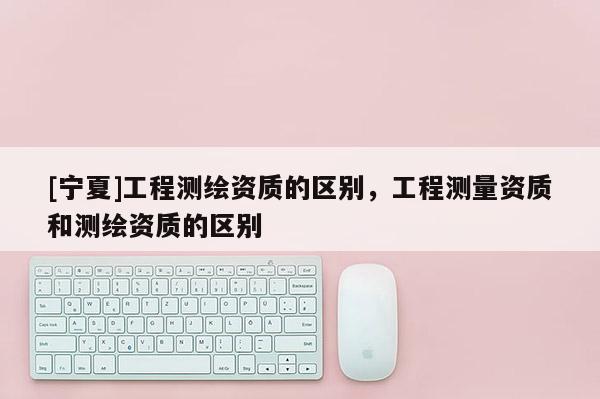 [寧夏]工程測(cè)繪資質(zhì)的區(qū)別，工程測(cè)量資質(zhì)和測(cè)繪資質(zhì)的區(qū)別