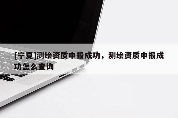 [寧夏]測繪資質(zhì)申報成功，測繪資質(zhì)申報成功怎么查詢