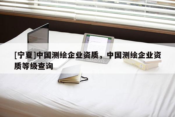 [寧夏]中國測繪企業(yè)資質(zhì)，中國測繪企業(yè)資質(zhì)等級查詢