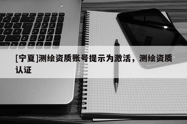 [寧夏]測(cè)繪資質(zhì)賬號(hào)提示為激活，測(cè)繪資質(zhì)認(rèn)證