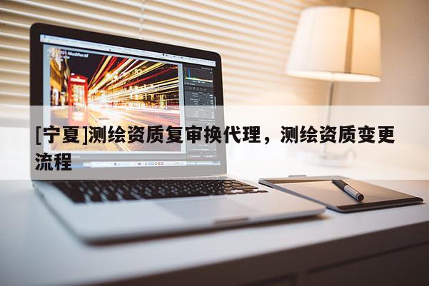 [寧夏]測繪資質(zhì)復(fù)審換代理，測繪資質(zhì)變更流程