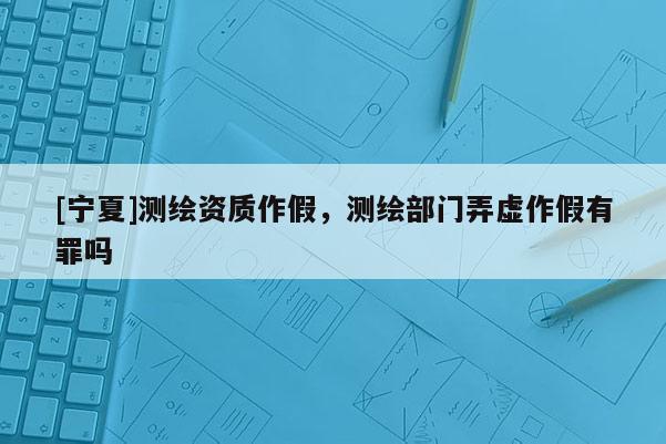 [寧夏]測(cè)繪資質(zhì)作假，測(cè)繪部門弄虛作假有罪嗎