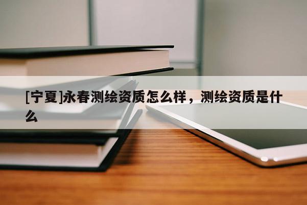 [寧夏]永春測(cè)繪資質(zhì)怎么樣，測(cè)繪資質(zhì)是什么