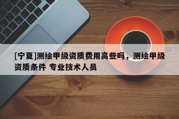 [寧夏]測繪甲級資質(zhì)費用高些嗎，測繪甲級資質(zhì)條件 專業(yè)技術(shù)人員