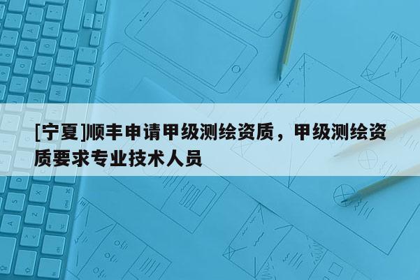 [寧夏]順豐申請(qǐng)甲級(jí)測(cè)繪資質(zhì)，甲級(jí)測(cè)繪資質(zhì)要求專業(yè)技術(shù)人員