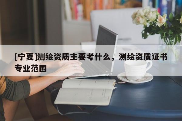 [寧夏]測繪資質(zhì)主要考什么，測繪資質(zhì)證書專業(yè)范圍