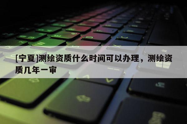 [寧夏]測(cè)繪資質(zhì)什么時(shí)間可以辦理，測(cè)繪資質(zhì)幾年一審