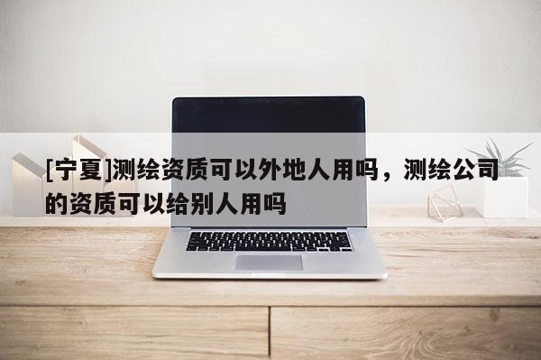 [寧夏]測繪資質(zhì)可以外地人用嗎，測繪公司的資質(zhì)可以給別人用嗎