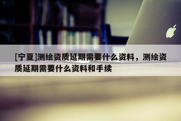 [寧夏]測繪資質(zhì)延期需要什么資料，測繪資質(zhì)延期需要什么資料和手續(xù)