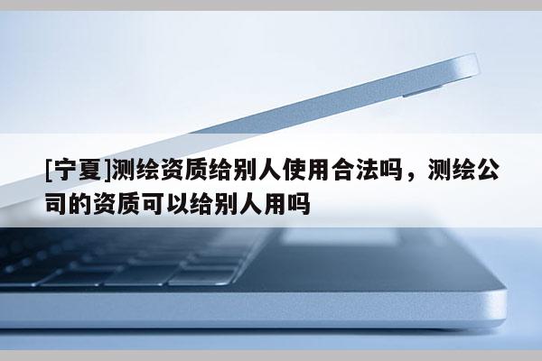 [寧夏]測(cè)繪資質(zhì)給別人使用合法嗎，測(cè)繪公司的資質(zhì)可以給別人用嗎