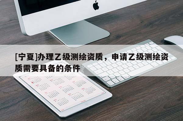 [寧夏]辦理乙級(jí)測(cè)繪資質(zhì)，申請(qǐng)乙級(jí)測(cè)繪資質(zhì)需要具備的條件