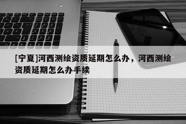 [寧夏]河西測繪資質(zhì)延期怎么辦，河西測繪資質(zhì)延期怎么辦手續(xù)