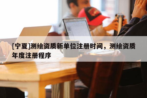 [寧夏]測(cè)繪資質(zhì)新單位注冊(cè)時(shí)間，測(cè)繪資質(zhì)年度注冊(cè)程序