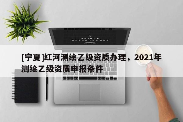[寧夏]紅河測(cè)繪乙級(jí)資質(zhì)辦理，2021年測(cè)繪乙級(jí)資質(zhì)申報(bào)條件