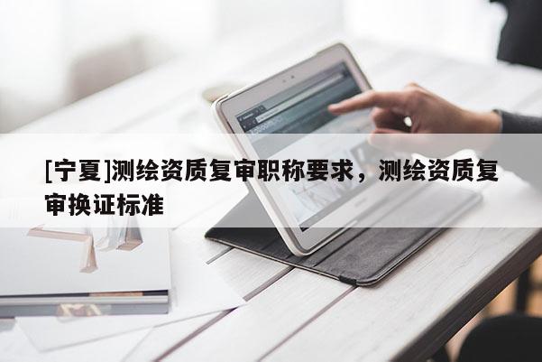 [寧夏]測繪資質(zhì)復審職稱要求，測繪資質(zhì)復審換證標準