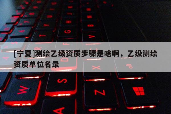 [寧夏]測繪乙級資質(zhì)步驟是啥啊，乙級測繪資質(zhì)單位名錄