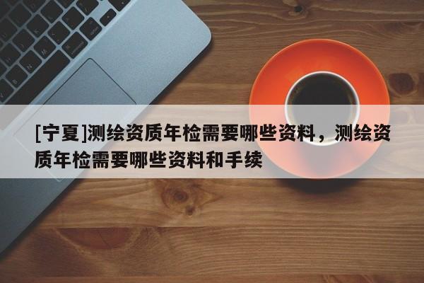 [寧夏]測繪資質(zhì)年檢需要哪些資料，測繪資質(zhì)年檢需要哪些資料和手續(xù)
