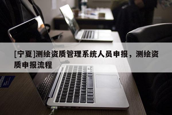 [寧夏]測繪資質(zhì)管理系統(tǒng)人員申報，測繪資質(zhì)申報流程