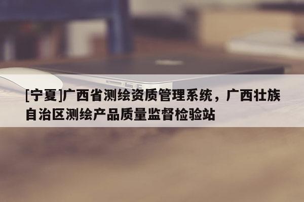 [寧夏]廣西省測繪資質(zhì)管理系統(tǒng)，廣西壯族自治區(qū)測繪產(chǎn)品質(zhì)量監(jiān)督檢驗站
