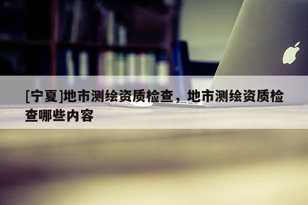 [寧夏]地市測繪資質(zhì)檢查，地市測繪資質(zhì)檢查哪些內(nèi)容