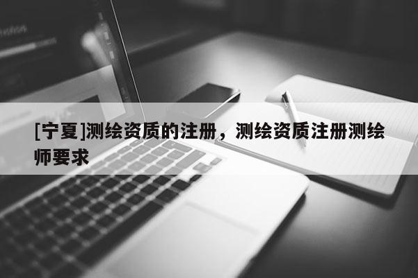 [寧夏]測(cè)繪資質(zhì)的注冊(cè)，測(cè)繪資質(zhì)注冊(cè)測(cè)繪師要求