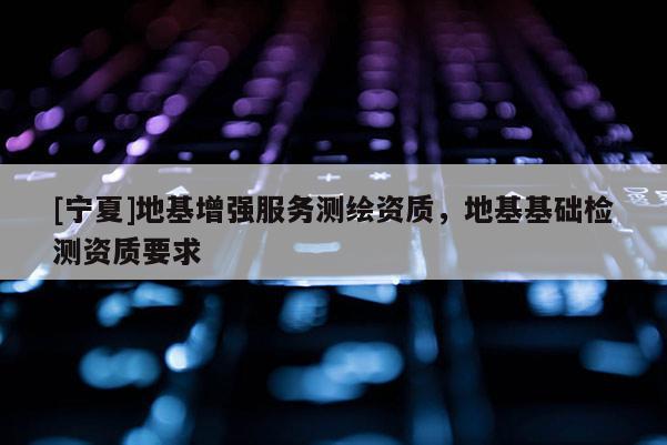 [寧夏]地基增強(qiáng)服務(wù)測繪資質(zhì)，地基基礎(chǔ)檢測資質(zhì)要求