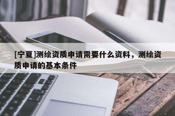 [寧夏]測繪資質(zhì)申請需要什么資料，測繪資質(zhì)申請的基本條件