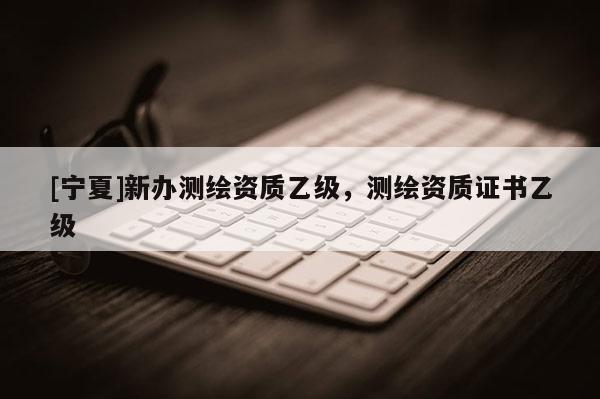 [寧夏]新辦測繪資質(zhì)乙級，測繪資質(zhì)證書乙級