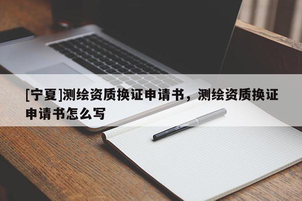 [寧夏]測繪資質(zhì)換證申請書，測繪資質(zhì)換證申請書怎么寫