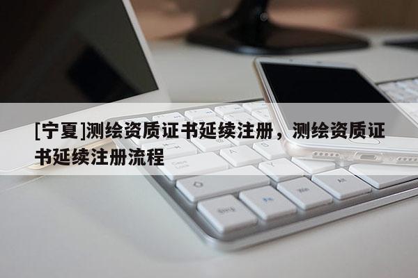 [寧夏]測(cè)繪資質(zhì)證書延續(xù)注冊(cè)，測(cè)繪資質(zhì)證書延續(xù)注冊(cè)流程