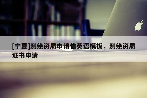 [寧夏]測(cè)繪資質(zhì)申請(qǐng)信英語(yǔ)模板，測(cè)繪資質(zhì)證書(shū)申請(qǐng)