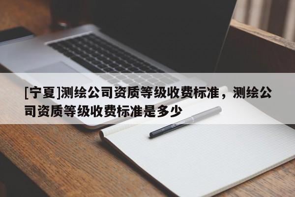 [寧夏]測繪公司資質(zhì)等級收費(fèi)標(biāo)準(zhǔn)，測繪公司資質(zhì)等級收費(fèi)標(biāo)準(zhǔn)是多少