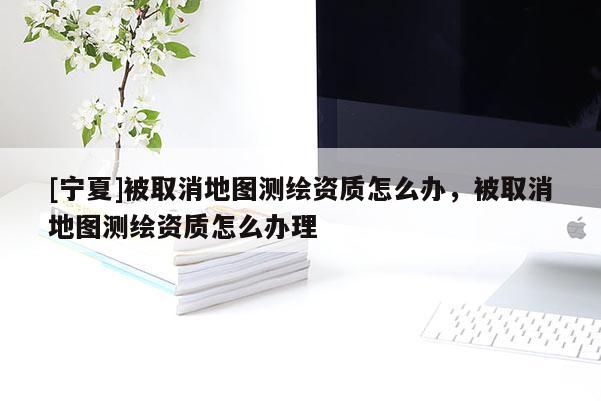 [寧夏]被取消地圖測繪資質(zhì)怎么辦，被取消地圖測繪資質(zhì)怎么辦理