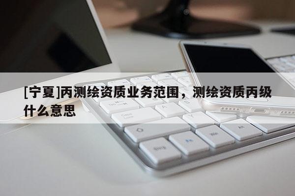 [寧夏]丙測(cè)繪資質(zhì)業(yè)務(wù)范圍，測(cè)繪資質(zhì)丙級(jí)什么意思