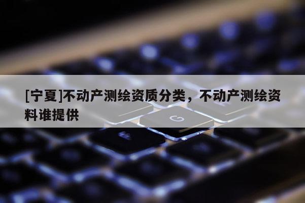 [寧夏]不動(dòng)產(chǎn)測繪資質(zhì)分類，不動(dòng)產(chǎn)測繪資料誰提供