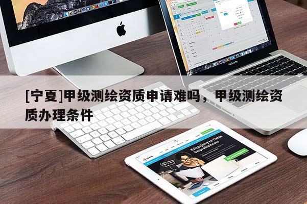 [寧夏]甲級(jí)測(cè)繪資質(zhì)申請(qǐng)難嗎，甲級(jí)測(cè)繪資質(zhì)辦理?xiàng)l件