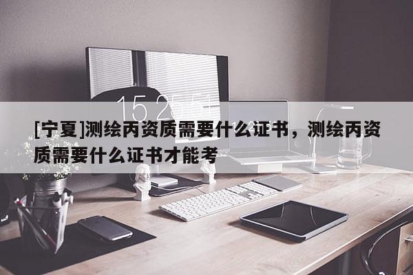 [寧夏]測繪丙資質需要什么證書，測繪丙資質需要什么證書才能考