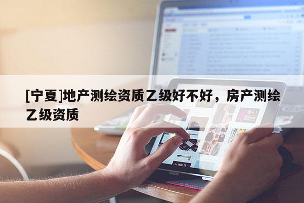 [寧夏]地產(chǎn)測(cè)繪資質(zhì)乙級(jí)好不好，房產(chǎn)測(cè)繪乙級(jí)資質(zhì)